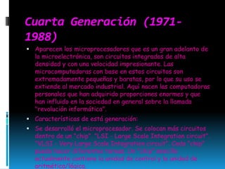 Cuarta Generación (1971-1988)Aparecen los microprocesadores que es un gran adelanto de la microelectrónica, son circuitos integrados de alta densidad y con una velocidad impresionante. Las microcomputadoras con base en estos circuitos son extremadamente pequeñas y baratas, por lo que su uso se extiende al mercado industrial. Aquí nacen las computadoras personales que han adquirido proporciones enormes y que han influido en la sociedad en general sobre la llamada "revolución informática".Características de está generación: Se desarrolló el microprocesador. Se colocan más circuitos dentro de un "chip". "LSI - LargeScaleIntegrationcircuit". "VLSI - VeryLargeScaleIntegrationcircuit". Cada "chip" puede hacer diferentes tareas. Un "chip" sencillo actualmente contiene la unidad de control y la unidad de aritmética/lógica. 