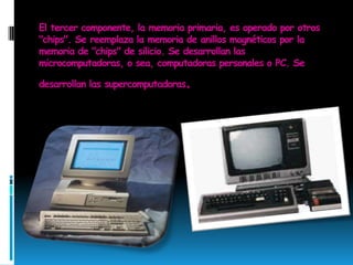 El tercer componente, la memoria primaria, es operado por otros "chips". Se reemplaza la memoria de anillos magnéticos por la memoria de "chips" de silicio. Se desarrollan las microcomputadoras, o sea, computadoras personales o PC. Se desarrollan las supercomputadoras.