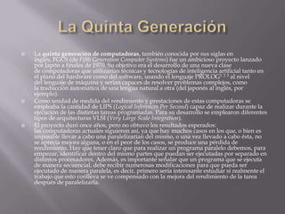 La Quinta GeneraciónLa quinta generación de computadoras, también conocida por sus siglas en inglés, FGCS (de FifthGeneration Computer Systems) fue un ambicioso proyecto lanzado por Japón a finales de 1970. Su objetivo era el desarrollo de una nueva clase de computadoras que utilizarían técnicas y tecnologías de inteligencia artificial tanto en el plano del hardware como del software, usando el lenguaje PROLOG1 2 3 al nivel del lenguaje de máquina y serían capaces de resolver problemas complejos, como la traducción automática de una lengua natural a otra (del japonés al inglés, por ejemplo).Como unidad de medida del rendimiento y prestaciones de estas computadoras se empleaba la cantidad de LIPS (LogicalInferences Per Second) capaz de realizar durante la ejecución de las distintas tareas programadas. Para su desarrollo se emplearon diferentes tipos de arquitecturas VLSI (VeryLargeScaleIntegration).El proyecto duró once años, pero no obtuvo los resultados esperados: las computadoras actuales siguieron así, ya que hay muchos casos en los que, o bien es imposible llevar a cabo una paralelizarían del mismo, o una vez llevado a cabo ésta, no se aprecia mejora alguna, o en el peor de los casos, se produce una pérdida de rendimiento. Hay que tener claro que para realizar un programa paralelo debemos, para empezar, identificar dentro del mismo partes que puedan ser ejecutadas por separado en distintos procesadores. Además, es importante señalar que un programa que se ejecuta de manera secuencial, debe recibir numerosas modificaciones para que pueda ser ejecutado de manera paralela, es decir, primero sería interesante estudiar si realmente el trabajo que esto conlleva se ve compensado con la mejora del rendimiento de la tarea después de paralelizarla.