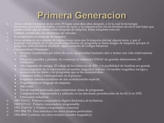 Primera GeneracionAbarca desde los inicios de los años 50 hasta unos diez años después, y en la cual la tecnología electrónica era a base de bulbos o tubos de vacío, y la comunicación era en términos de nivel más bajos que puede existir, que se conoce como lenguaje de máquina. Estas máquinas eran así:Estaban constituida con electrónica de válvulasSe programaba en lenguaje de máquinaUn programa es un conjunto de instrucciones para que la máquina efectué alguna tarea, y que el lenguaje más simple en el que puede especificarse un programa se llama lengua de máquina (porque el programa debe escribirse mediante algún conjunto de códigos binarios).Características Principales:Sistemas constituidos por tubos de vacío, desprendían bastante calor y tenían una vida relativamente corta.Máquinas grandes y pesadas. Se construye el ordenador ENIAC de grandes dimensiones (30 toneladas).Alto consumo de energía. El voltaje de los tubos era de 300v y la posibilidad de fundirse era grande.Almacenamiento de la información en tambor magnético interior. Un tambor magnético recogía y memorizaba los datos y los programas que se les suministraban.Continúas fallas o interrupciones en el proceso.Requerían sistemas auxiliares de aire acondicionado especial.Programación en lenguaje de máquina.Alto costo.Uso de tarjetas perforadas para suministrar datos de programas.Computadoras representativa y utilizada en las elecciones presidenciales de los EUA en 1952.Fabricación industrial.1947 ENIAC. Primera computadora digital electrónica de la historia.1949 EDVAC. Primera computadora programable.1951 UNIVAC I. Primera computadora comercial.1953 IBM 701. Para introducir los datos (tarjetas perforadas)1954 IBM. Continúo con otros modelos (tambor magnético).