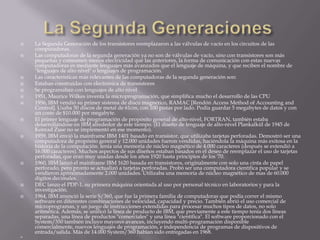 La Segunda GeneracionesLa Segunda Generación de los transistores reemplazaron a las válvulas de vacío en los circuitos de las computadoras.Las computadoras de la segunda generación ya no son de válvulas de vacío, sino con transistores son más pequeñas y consumen menos electricidad que las anteriores, la forma de comunicación con estas nuevas computadoras es mediante lenguajes más avanzados que el lenguaje de máquina, y que reciben el nombre de "lenguajes de alto nivel" o lenguajes de programación.Las características más relevantes de las computadoras de la segunda generación son:Estaban construidas con electrónica de transistoresSe programaban con lenguajes de alto nivel1951, Maurice Wilkes inventa la microprogramación, que simplifica mucho el desarrollo de las CPU1956, IBM vendió su primer sistema de disco magnético, RAMAC [Rendón Access Method of Accounting and Control]. Usaba 50 discos de metal de 61cm, con 100 pistas por lado. Podía guardar 5 megabytes de datos y con un coste de $10.000 por megabyte.El primer lenguaje de programación de propósito general de alto-nivel, FORTRAN, también estaba desarrollándose en IBM alrededor de este tiempo. (El diseño de lenguaje de alto-nivel Plankalkül de 1945 de Konrad Zuse no se implementó en ese momento).1959, IBM envió la mainframe IBM 1401 basado en transistor, que utilizaba tarjetas perforadas. Demostró ser una computadora de propósito general y 12.000 unidades fueron vendidas, haciéndola la máquina más exitosa en la historia de la computación. tenía una memoria de núcleo magnético de 4.000 caracteres (después se extendió a 16.000 caracteres). Muchos aspectos de sus diseños estaban basados en el deseo de reemplazar el uso de tarjetas perforadas, que eran muy usadas desde los años 1920 hasta principios de los '70.1960, IBM lanzó el mainframe IBM 1620 basada en transistores, originalmente con solo una cinta de papel perforado, pero pronto se actualizó a tarjetas perforadas. Probó ser una computadora científica popular y se vendieron aproximadamente 2.000 unidades. Utilizaba una memoria de núcleo magnético de mas de 60.000 dígitos decimales.DEC lanzo el PDP-1, su primera máquina orientada al uso por personal técnico en laboratorios y para la investigación.1964, IBM anunció la serie S/360, que fue la primera familia de computadoras que podía correr el mismo software en diferentes combinaciones de velocidad, capacidad y precio. También abrió el uso comercial de microprogramas, y un juego de instrucciones extendidas para procesar muchos tipos de datos, no solo aritmética. Además, se unificó la línea de producto de IBM, que previamente a este tiempo tenía dos líneas separadas, una línea de productos "comerciales" y una línea "científica". El software proporcionado con el System/350 también incluyo mayores avances, incluyendo multi-programación disponible comercialmente, nuevos lenguajes de programación, e independencia de programas de dispositivos de entrada/salida. Más de 14.000 System/360 habían sido entregadas en 1968.
