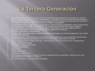 La Tercera GeneraciónA mediados de los años 60 se produjo la invención del circuito integrado o microchip, por parte de Jack St. Claire Kilby y Robert Noyce. Después llevó a Ted Hoff a la invención del microprocesador, en Intel. A finales de 1960, investigadores como George Gamow notó que las secuencias de nucleótidos en el ADN formaban un código, otra forma de codificar o programar.A partir de esta fecha, empezaron a empaquetarse varios transistores diminutos y otros componentes electrónicos en un solo chip o encapsulado, que contenía en su interior un circuito completo: un amplificador, un oscilador, o una puerta lógica. Naturalmente, con estos chips (circuitos integrados) era mucho más fácil montar aparatos complicados: receptores de radio o televisión y computadoras.En 1965, IBM anunció el primer grupo de máquinas construidas con circuitos integrados, que recibió el nombre de serie 360.Estas computadoras de tercera generación sustituyeron totalmente a los de segunda, introduciendo una forma de programar que aún se mantiene en las grandes computadoras actuales.Esto es lo que ocurrió en (1964-1971) que comprende de la Tercera generación de computadoras:Menor consumo de energíaApreciable reducción del espacioAumento de fiabilidadTeleprocesoMultiprogramaciónRenovación de periféricosMinicomputadoras, no tan costosas y con gran capacidad de procesamiento. Algunas de las más populares fueron la PDP-8 y la PDP-11Se calculó π (Número Pi) con 500.000 decimales