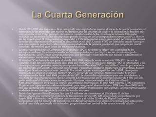 La Cuarta GeneraciónDesde 1971-1988, dos mejoras en la tecnología de las computadoras marcan el inicio de la cuarta generación: el reemplazo de las memorias con núcleos magnéticos, por las de chips de silicio y la colocación de muchos más componentes en un Chip: producto de la micro miniaturización de los circuitos electrónicos. El tamaño reducido del microprocesador de chips hizo posible la creación de las computadoras personales (PC). Hoy en día las tecnologías LSI (Integración a gran escala) y VLSI (integración a muy gran escala) permiten que cientos de miles de componentes electrónicos se almacénen en un chip. Usando VLSI, un fabricante puede hacer que una computadora pequeña rivalice con una computadora de la primera generación que ocupaba un cuarto completo. Hicieron su gran debut las microcomputadoras.Las microcomputadoras o Computadoras Personales (PC´s) tuvieron su origen con la creación de los microprocesadores. Un microprocesador es "una computadora en un chip", o sea un circuito integrado independiente. Las PC´s son computadoras para uso personal y relativamente son baratas y actualmente se encuentran en las oficinas, escuelas y hogares.El término PC se deriva de que para el año de 1981, IBM, sacó a la venta su modelo "IBM PC", la cual se convirtió en un tipo de computadora ideal para uso "personal", de ahí que el término "PC" se estandarizó y los clones que sacaron posteriormente otras empresas fueron llamados "PC y compatibles", usando procesadores del mismo tipo que las IBM , pero a un costo menor y pudiendo ejecutar el mismo tipo de programas. Existen otros tipos de microcomputadoras , como la Macintosh, que no son compatibles con la IBM, pero que en muchos de los casos se les llaman también "PC´s", por ser de uso personal. Microprocesador El primer microprocesador fue el Intel 4004, producido en 1971. Se desarrolló originalmente para una calculadora, y resultaba revolucionario para su época. Contenía 2.300 transistores en un microprocesador de 4 bits que sólo podía realizar 60.000 operaciones por segundo. El primer microprocesador de 8 bits fue el Intel 8008, desarrollado en 1972 para su empleo en terminales informáticos. El Intel 8008 contenía 3.300 transistores. El primer microprocesador realmente diseñado para uso general, desarrollado en 1974, fue el Intel 8080 de 8 bits, que contenía 4.500 transistores y podía ejecutar 200.000 instrucciones por segundo. Los microprocesadores modernos tienen una capacidad y velocidad mucho mayores.Entre ellos figuran el Intel Pentium Pro, con 5,5 millones de transistores; el UltraSparc-II, de Sun Microsystems, que contiene 5,4 millones de transistores; el PowerPC 620, desarrollado conjuntamente por Apple, IBM y Motorola, con 7 millones de transistores, y el Alpha 21164A, de Digital EquipmentCorporation, con 9,3 millones de transistores. El Microprocesador, es un circuito electrónico que actúa como unidad central de proceso de un ordenador, proporcionando el control de las operaciones de cálculo.