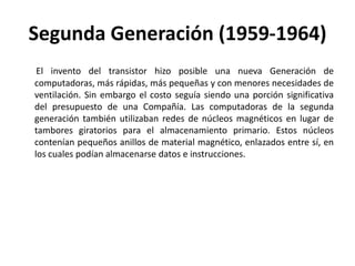 Segunda Generación (1959-1964)El invento del transistor hizo posible una nueva Generación de computadoras, más rápidas, más pequeñas y con menores necesidades de ventilación. Sin embargo el costo seguía siendo una porción significativa del presupuesto de una Compañía. Las computadoras de la segunda generación también utilizaban redes de núcleos magnéticos en lugar de tambores giratorios para el almacenamiento primario. Estos núcleos contenían pequeños anillos de material magnético, enlazados entre sí, en los cuales podían almacenarse datos e instrucciones. 
