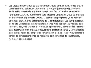 Los programas escritos para una computadora podían transferirse a otra con un mínimo esfuerzo. Grace Murria Hooper (1906-1992), quien en 1952 había inventado el primer compilador fue una de las principales figuras de CODASYL (Comité on Data SYstems Languages), que se encargo de desarrollar el proyecto COBOL El escribir un programa ya no requería entender plenamente el hardware de la computación. Las computadoras de la 2da Generación eran sustancialmente más pequeñas y rápidas que las de bulbos, y se usaban para nuevas aplicaciones, como en los sistemaspara reservación en líneas aéreas, controlde tráfico aéreo y simulaciones para uso general. Las empresas comenzaron a aplicar las computadoras a tareas de almacenamiento de registros, como manejo de inventarios, nómina y contabilidad.