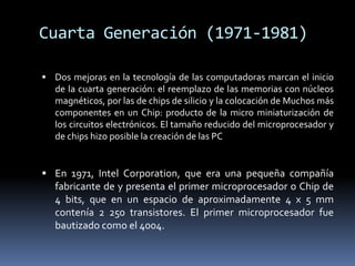Cuarta Generación (1971-1981)Dos mejoras en la tecnología de las computadoras marcan el inicio de la cuarta generación: el reemplazo de las memorias con núcleos magnéticos, por las de chips de silicio y la colocación de Muchos más componentes en un Chip: producto de la micro miniaturización de los circuitos electrónicos. El tamaño reducido del microprocesador y de chips hizo posible la creación de las PCEn 1971, Intel Corporation, que era una pequeña compañía fabricante de y presenta el primer microprocesador o Chip de 4 bits, que en un espacio de aproximadamente 4 x 5 mm contenía 2 250 transistores. El primer microprocesador fue bautizado como el 4004.