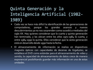 Quinta Generación y la Inteligencia Artificial (1982-1989)Cada vez se hace más difícil la identificación de las generaciones de computadoras, porque los grandes avances y nuevos descubrimientos ya no nos sorprenden como sucedió a mediados del siglo XX. Hay quienes consideran que la cuarta y quinta generación han terminado, y las ubican entre los años 1971-1984 la cuarta, y entre 1984-1990 la quinta. Ellos consideran que la sexta generación está en desarrollo desde 1990 hasta la fecha. El almacenamiento de información se realiza en dispositivos magneto ópticos con capacidades de decenas de Gigabytes; se establece el DVD como estándar para el almacenamiento de video y sonido; la capacidad de almacenamiento de datos crece de manera exponencial posibilitando guardar más información en una de estas unidades. 