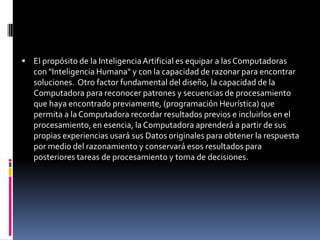 El propósito de la Inteligencia Artificial es equipar a las Computadoras con "Inteligencia Humana" y con la capacidad de razonar para encontrar soluciones.  Otro factor fundamental del diseño, la capacidad de la Computadora para reconocer patrones y secuencias de procesamiento que haya encontrado previamente, (programación Heurística) que permita a la Computadora recordar resultados previos e incluirlos en el procesamiento, en esencia, la Computadora aprenderá a partir de sus propias experiencias usará sus Datos originales para obtener la respuesta por medio del razonamiento y conservará esos resultados para posteriores tareas de procesamiento y toma de decisiones.