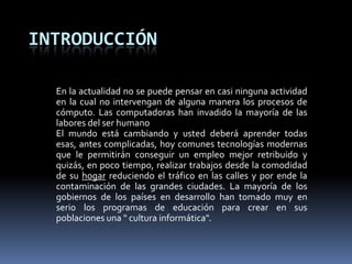 IntroducciónEn la actualidad no se puede pensar en casi ninguna actividad en la cual no intervengan de alguna manera los procesos de cómputo. Las computadoras han invadido la mayoría de las labores del ser humano El mundo está cambiando y usted deberá aprender todas esas, antes complicadas, hoy comunes tecnologías modernas que le permitirán conseguir un empleomejor retribuido y quizás, en poco tiempo, realizar trabajos desde la comodidad de su hogar reduciendo el tráfico en las calles y por ende la contaminación de las grandes ciudades. La mayoría de los gobiernos de los países en desarrollo han tomado muy en serio los programasde educación para crear en sus poblaciones una " cultura informática".