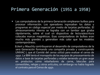 Primera Generación (1951 a 1958)Las computadoras de la primera Generación emplearon bulbos para procesar información. Los operadores ingresaban los datos y programas en código especial por medio de tarjetas perforadas. El almacenamiento interno se lograba con un tambor que giraba rápidamente, sobre el cual un dispositivo de lectura/escritura colocaba marcas magnéticas. Esas computadoras de bulbos eran mucho más grandes y generaban más calor que los modelos contemporáneos.      Eckert y Mauchly contribuyeron al desarrollo de computadoras de la 1era Generación formando una compañía privada y construyendo UNIVAC I, que el Comité del censo utilizó para evaluar el censo de 1950. La IBM tenía el monopolio de los equipos de procesamiento de datos a base de tarjetas perforadas y estaba teniendo un gran auge en productos como rebañadores de carne, básculas para comestibles, relojes y otros artículos; sin embargo no había logrado el contrato para el Censo de 1950.