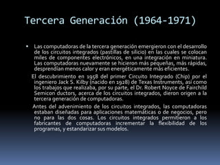Tercera Generación (1964-1971)Las computadoras de la tercera generación emergieron con el desarrollo de los circuitos integrados (pastillas de silicio) en las cuales se colocan miles de componentes electrónicos, en una integración en miniatura. Las computadoras nuevamente se hicieron más pequeñas, más rápidas, desprendían menos calor y eran energéticamente más eficientes.     El descubrimiento en 1958 del primer Circuito Integrado (Chip) por el ingeniero Jack S. Kilby (nacido en 1928) de Texas Instruments, así como los trabajos que realizaba, por su parte, el Dr. Robert Noyce de Fairchild Semicon ductors, acerca de los circuitos integrados, dieron origen a la tercera generación de computadoras.     Antes del advenimiento de los circuitos integrados, las computadoras estaban diseñadas para aplicaciones matemáticas o de negocios, pero no para las dos cosas. Los circuitos integrados permitieron a los fabricantes de computadoras incrementar la flexibilidad de los programas, y estandarizar sus modelos. 