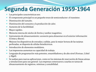 Segunda Generación 1959-1964
 Las principales características son:
 El componente principal es un pequeño trozo de semiconductor: el transistor.
 Disminución del tamaño.
 Disminución del consumo y la producción de calor.
 Aumento de la factibilidad.
 Mayor rapidez.
 Memoria interna de núcleo de ferrita y tambor magnético.
 Instrumento de almacenamiento: accesorio para almacenar en el exterior información
  (Cintas y discos).
 Mejoran los dispositivos de entradas y salidas, para la mejor lectura de las tarjetas
  perforadas, se disponía de células fotoeléctricas.
 Introducción de elementos modulares.
 Las impresoras aumentan su capacidad de trabajo.
 Lenguajes de programación más potentes, ensambladores y de alto nivel (Fortran, Cobol
  y Algol).
 Se usaban para nuevas aplicaciones, como en los sistemas de reservación de líneas aéreas
  y simulaciones para uso general. Las empresas comenzaron a usarlas en tareas de
  almacenamiento de registros, nóminas y contabilidad.
 
