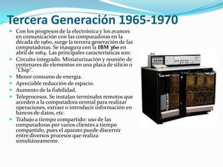 Tercera Generación 1965-1970
 Con los progresos de la electrónica y los avances
  en comunicación con las computadoras en la
  década de 1960, surge la tercera generación de las
  computadoras. Se inaugura con la IBM 360 en
  abril de 1064. Las principales características son:
 Circuito integrado. Miniaturización y reunión de
  centenares de elementos en una placa de silicio o
  "Chip".
 Menor consumo de energía.
 Apreciable reducción de espacio.
 Aumento de la fiabilidad.
 Teleprocesos. Se instalan terminales remotos que
  acceden a la computadora central para realizar
  operaciones, extraer o introducir información en
  bancos de datos, etc.
 Trabajo a tiempo compartido: uso de las
  computadoras por varios clientes a tiempo
  compartido, pues el aparato puede discernir
  entre diversos procesos que realiza
  simultáneamente.
 