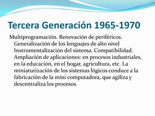Tercera Generación 1965-1970
Multiprogramación. Renovación de periféricos.
 Generalización de los lenguajes de alto nivel
 Instrumentalización del sistema. Compatibilidad.
 Ampliación de aplicaciones: en procesos industriales,
 en la educación, en el hogar, agricultura, etc. La
 miniaturización de los sistemas lógicos conduce a la
 fabricación de la mini computadora, que agiliza y
 descentraliza los procesos.
 