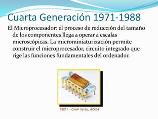 Cuarta Generación 1971-1988
El Microprocesador: el proceso de reducción del tamaño
  de los componentes llega a operar a escalas
  microscópicas. La microminiaturización permite
  construir el microprocesador, circuito integrado que
  rige las funciones fundamentales del ordenador.
 