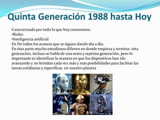 Quinta Generación 1988 hasta Hoy
Caracterizada por todo lo que hoy conocemos:
•Redes
•Inteligencia artificial
En fin todos los avances que se siguen dando día a día.
En ésta parte mucho estudiosos difieren en donde empieza y termina ésta
generación, incluso se habla de una sexta y septima generación, pero lo
importante es identificar la manera en que los dispositivos han ido
avanzando y no brindan cada vez más y más posibilidades para facilitar las
tareas cotidianas y específicas en nuestro planeta
 