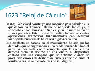 1623 “Reloj de Cálculo”
En 1623, Schickard construye una máquina para calcular, a la
  que denomina "Reloj de Cálculo" o "Reloj calculante", y que
  se basaba en los "huesos de Napier" y en un mecanismo de
  sumas parciales. Este dispositivo podía efectuar las cuatro
  operaciones aritméticas fundamentales con acarreos
  manejando números de hasta seis dígitos cada uno.
Este artefacto se basaba en el movimiento de seis ruedas
  dentadas que se engranaban a una rueda "mutilada", la cual
  permitía, por cada vuelta completa, que la rueda a su
  derecha diera un décimo de una vuelta. El dispositivo
  contaba con una campana que se activaba cuando se
  producían errores de desbordamiento (es decir, cuando el
  resultado era un número de más de seis dígitos).
 