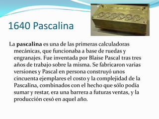 1640 Pascalina
La pascalina es una de las primeras calculadoras
  mecánicas, que funcionaba a base de ruedas y
  engranajes. Fue inventada por Blaise Pascal tras tres
  años de trabajo sobre la misma. Se fabricaron varias
  versiones y Pascal en persona construyó unos
  cincuenta ejemplares el costo y la complejidad de la
  Pascalina, combinados con el hecho que sólo podía
  sumar y restar, era una barrera a futuras ventas, y la
  producción cesó en aquel año.
 