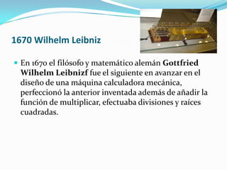 1670 Wilhelm Leibniz

 En 1670 el filósofo y matemático alemán Gottfried
  Wilhelm Leibnizf fue el siguiente en avanzar en el
  diseño de una máquina calculadora mecánica,
  perfeccionó la anterior inventada además de añadir la
  función de multiplicar, efectuaba divisiones y raíces
  cuadradas.
 