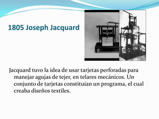 1805 Joseph Jacquard




Jacquard tuvo la idea de usar tarjetas perforadas para
  manejar agujas de tejer, en telares mecánicos. Un
  conjunto de tarjetas constituían un programa, el cual
  creaba diseños textiles.
 