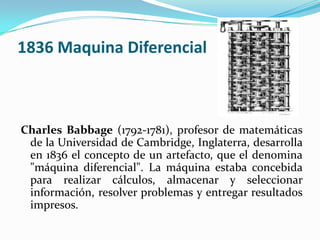 1836 Maquina Diferencial



Charles Babbage (1792-1781), profesor de matemáticas
 de la Universidad de Cambridge, Inglaterra, desarrolla
 en 1836 el concepto de un artefacto, que el denomina
 "máquina diferencial". La máquina estaba concebida
 para realizar cálculos, almacenar y seleccionar
 información, resolver problemas y entregar resultados
 impresos.
 