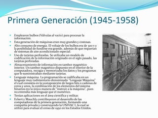 Primera Generación (1945-1958)
   Emplearon bulbos (Válvulas al vacío) para procesar la
    información.
   Esta generación de máquinas eran muy grandes y costosas.
   Alto consumo de energía. El voltaje de los bulbos era de 300 v y
    la posibilidad de fundirse era grande, además de que requerían
    de sistemas de aire acondicionado especial.
   Uso de tarjetas perforadas. Se utilizaba un modelo de
    codificación de la información originado en el siglo pasado, las
    tarjetas perforadas.
   Almacenamiento de información en tambor magnético
    interior. Un tambor magnético dispuesto en el interior de la
    computadora, recogía y memorizaba los datos y los programas
    que le suministraban mediante tarjetas.
   Lenguaje máquina. La programación se codificaba en un
    lenguaje muy rudimentario denominado "Lenguaje Máquina"
    el cual consistía en la yuxtaposición de largos bits o cadenas de
    ceros y unos, la combinación de los elementos del sistema
    binarios era la única manera de "instruir a la máquina", pues
    no entendía más lenguaje que el numérico.
   Tenían aplicaciones en el área científica y militar.
   Eckert y Mauchly contribuyeron al desarrollo de las
    computadoras de la primera generación, formando una
    compañía privada y construyendo la UNIVAC I, la cual se
    utilizó para evaluar el censo de 1950 en los Estados Unidos.
 