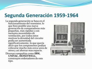 Segunda Generación 1959-1964
La segunda generación se basa en el
  funcionamiento del transistor, lo
  que hizo posible una nueva
  generación de computadoras más
  pequeñas, más rápidas y con
  menores necesidades de
  ventilación, por todos estos
  motivos la densidad del circuito
  podía ser aumentada
  significativamente, lo que quería
  decir que los componentes podían
  colocarse mucho más cerca unos de
  otros y así ahorrar mas espacio.
Diversas compañías como IBM,
  UNIVAC, HONEYWELL,
  construyen ordenadores de este
  tipo.
 