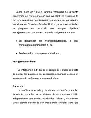 Japón lanzó en 1983 el llamado "programa de la quinta
generación de computadoras", con los objetivos explícitos de
producir máquinas con innovaciones reales en los criterios
mencionados. Y en los Estados Unidos ya está en actividad
un    programa     en      desarrollo   que   persigue   objetivos
semejantes, que pueden resumirse de la siguiente manera:


       Se   desarrollan      las   microcomputadoras,    o   sea,
       computadoras personales o PC.


       Se desarrollan las supercomputadoras.


Inteligencia artificial:


      La inteligencia artificial es el campo de estudio que trata
de aplicar los procesos del pensamiento humano usados en
la solución de problemas a la computadora.


Robótica:
      La robótica es el arte y ciencia de la creación y empleo
de robots. Un robot es un sistema de computación híbrido
independiente que realiza actividades físicas y de cálculo.
Están siendo diseñados con inteligencia artificial, para que
 