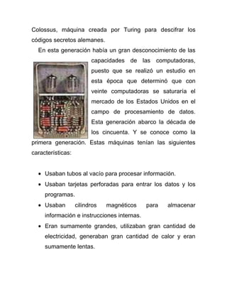 Colossus, máquina creada por Turing para descifrar los
códigos secretos alemanes.
  En esta generación había un gran desconocimiento de las
                         capacidades de las computadoras,
                         puesto que se realizó un estudio en
                         esta época que determinó que con
                         veinte computadoras se saturaría el
                         mercado de los Estados Unidos en el
                         campo de procesamiento de datos.
                         Esta generación abarco la década de
                         los cincuenta. Y se conoce como la
primera generación. Estas máquinas tenían las siguientes
características:


     Usaban tubos al vacío para procesar información.
     Usaban tarjetas perforadas para entrar los datos y los
     programas.
     Usaban        cilindros   magnéticos    para   almacenar
     información e instrucciones internas.
     Eran sumamente grandes, utilizaban gran cantidad de
     electricidad, generaban gran cantidad de calor y eran
     sumamente lentas.
 