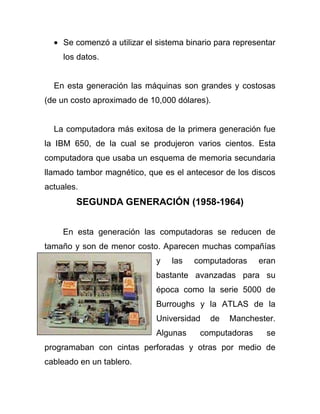 Se comenzó a utilizar el sistema binario para representar
     los datos.


  En esta generación las máquinas son grandes y costosas
(de un costo aproximado de 10,000 dólares).


  La computadora más exitosa de la primera generación fue
la IBM 650, de la cual se produjeron varios cientos. Esta
computadora que usaba un esquema de memoria secundaria
llamado tambor magnético, que es el antecesor de los discos
actuales.
        SEGUNDA GENERACIÓN (1958-1964)


    En esta generación las computadoras se reducen de
tamaño y son de menor costo. Aparecen muchas compañías
                             y    las   computadoras     eran
                             bastante avanzadas para su
                             época como la serie 5000 de
                             Burroughs y la ATLAS de la
                             Universidad    de   Manchester.
                             Algunas     computadoras      se
programaban con cintas perforadas y otras por medio de
cableado en un tablero.
 