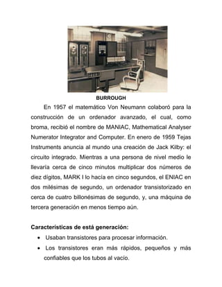 BURROUGH
    En 1957 el matemático Von Neumann colaboró para la
construcción de un ordenador avanzado, el cual, como
broma, recibió el nombre de MANIAC, Mathematical Analyser
Numerator Integrator and Computer. En enero de 1959 Tejas
Instruments anuncia al mundo una creación de Jack Kilby: el
circuito integrado. Mientras a una persona de nivel medio le
llevaría cerca de cinco minutos multiplicar dos números de
diez dígitos, MARK I lo hacía en cinco segundos, el ENIAC en
dos milésimas de segundo, un ordenador transistorizado en
cerca de cuatro billonésimas de segundo, y, una máquina de
tercera generación en menos tiempo aún.


Características de está generación:
     Usaban transistores para procesar información.
     Los transistores eran más rápidos, pequeños y más
    confiables que los tubos al vacío.
 