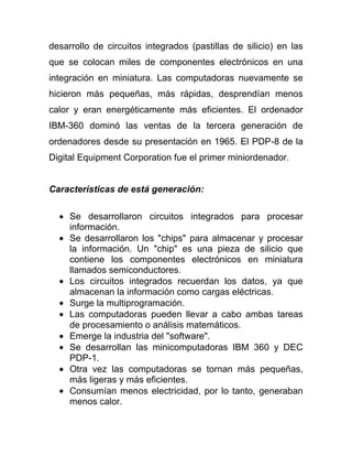 desarrollo de circuitos integrados (pastillas de silicio) en las
que se colocan miles de componentes electrónicos en una
integración en miniatura. Las computadoras nuevamente se
hicieron más pequeñas, más rápidas, desprendían menos
calor y eran energéticamente más eficientes. El ordenador
IBM-360 dominó las ventas de la tercera generación de
ordenadores desde su presentación en 1965. El PDP-8 de la
Digital Equipment Corporation fue el primer miniordenador.


Características de está generación:

     Se desarrollaron circuitos integrados para procesar
     información.
     Se desarrollaron los "chips" para almacenar y procesar
     la información. Un "chip" es una pieza de silicio que
     contiene los componentes electrónicos en miniatura
     llamados semiconductores.
     Los circuitos integrados recuerdan los datos, ya que
     almacenan la información como cargas eléctricas.
     Surge la multiprogramación.
     Las computadoras pueden llevar a cabo ambas tareas
     de procesamiento o análisis matemáticos.
     Emerge la industria del "software".
     Se desarrollan las minicomputadoras IBM 360 y DEC
     PDP-1.
     Otra vez las computadoras se tornan más pequeñas,
     más ligeras y más eficientes.
     Consumían menos electricidad, por lo tanto, generaban
     menos calor.
 