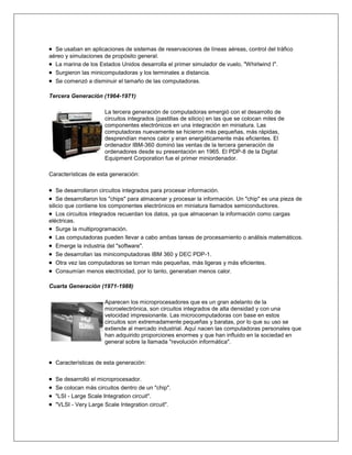 Se usaban en aplicaciones de sistemas de reservaciones de líneas aéreas, control del tráfico
aéreo y simulaciones de propósito general.
  La marina de los Estados Unidos desarrolla el primer simulador de vuelo, "Whirlwind I".
  Surgieron las minicomputadoras y los terminales a distancia.
  Se comenzó a disminuir el tamaño de las computadoras.

Tercera Generación (1964-1971)

                     La tercera generación de computadoras emergió con el desarrollo de
                     circuitos integrados (pastillas de silicio) en las que se colocan miles de
                     componentes electrónicos en una integración en miniatura. Las
                     computadoras nuevamente se hicieron más pequeñas, más rápidas,
                     desprendían menos calor y eran energéticamente más eficientes. El
                     ordenador IBM-360 dominó las ventas de la tercera generación de
                     ordenadores desde su presentación en 1965. El PDP-8 de la Digital
                     Equipment Corporation fue el primer miniordenador.

Características de esta generación:

    Se desarrollaron circuitos integrados para procesar información.
    Se desarrollaron los "chips" para almacenar y procesar la información. Un "chip" es una pieza de
silicio que contiene los componentes electrónicos en miniatura llamados semiconductores.
    Los circuitos integrados recuerdan los datos, ya que almacenan la información como cargas
eléctricas.
    Surge la multiprogramación.
    Las computadoras pueden llevar a cabo ambas tareas de procesamiento o análisis matemáticos.
    Emerge la industria del "software".
    Se desarrollan las minicomputadoras IBM 360 y DEC PDP-1.
    Otra vez las computadoras se tornan más pequeñas, más ligeras y más eficientes.
    Consumían menos electricidad, por lo tanto, generaban menos calor.

Cuarta Generación (1971-1988)

                     Aparecen los microprocesadores que es un gran adelanto de la
                     microelectrónica, son circuitos integrados de alta densidad y con una
                     velocidad impresionante. Las microcomputadoras con base en estos
                     circuitos son extremadamente pequeñas y baratas, por lo que su uso se
                     extiende al mercado industrial. Aquí nacen las computadoras personales que
                     han adquirido proporciones enormes y que han influido en la sociedad en
                     general sobre la llamada "revolución informática".


  Características de esta generación:

  Se desarrolló el microprocesador.
  Se colocan más circuitos dentro de un "chip".
  "LSI - Large Scale Integration circuit".
  "VLSI - Very Large Scale Integration circuit".
 