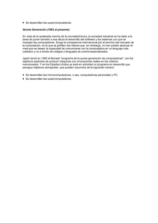 Se desarrollan las supercomputadoras.

Quinta Generación (1983 al presente)

En vista de la acelerada marcha de la microelectrónica, la sociedad industrial se ha dado a la
tarea de poner también a esa altura el desarrollo del software y los sistemas con que se
manejan las computadoras. Surge la competencia internacional por el dominio del mercado de
la computación, en la que se perfilan dos líderes que, sin embargo, no han podido alcanzar el
nivel que se desea: la capacidad de comunicarse con la computadora en un lenguaje más
cotidiano y no a través de códigos o lenguajes de control especializados.

Japón lanzó en 1983 el llamado "programa de la quinta generación de computadoras", con los
objetivos explícitos de producir máquinas con innovaciones reales en los criterios
mencionados. Y en los Estados Unidos ya está en actividad un programa en desarrollo que
persigue objetivos semejantes, que pueden resumirse de la siguiente manera:

  Se desarrollan las microcomputadoras, o sea, computadoras personales o PC.
  Se desarrollan las supercomputadoras.
 