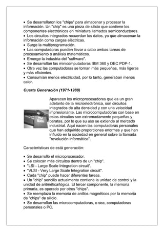 Se desarrollaron los "chips" para almacenar y procesar la
información. Un "chip" es una pieza de silicio que contiene los
componentes electrónicos en miniatura llamados semiconductores.
   Los circuitos integrados recuerdan los datos, ya que almacenan la
información como cargas eléctricas.
   Surge la multiprogramación.
   Las computadoras pueden llevar a cabo ambas tareas de
procesamiento o análisis matemáticos.
   Emerge la industria del "software".
   Se desarrollan las minicomputadoras IBM 360 y DEC PDP-1.
   Otra vez las computadoras se tornan más pequeñas, más ligeras
y más eficientes.
   Consumían menos electricidad, por lo tanto, generaban menos
calor.

Cuarta Generación (1971-1988)

               Aparecen los microprocesadores que es un gran
               adelanto de la microelectrónica, son circuitos
               integrados de alta densidad y con una velocidad
               impresionante. Las microcomputadoras con base en
               estos circuitos son extremadamente pequeñas y
               baratas, por lo que su uso se extiende al mercado
               industrial. Aquí nacen las computadoras personales
               que han adquirido proporciones enormes y que han
               influido en la sociedad en general sobre la llamada
               "revolución informática".

Características de está generación:

  Se desarrolló el microprocesador.
  Se colocan más circuitos dentro de un "chip".
  "LSI - Large Scale Integration circuit".
  "VLSI - Very Large Scale Integration circuit".
  Cada "chip" puede hacer diferentes tareas.
  Un "chip" sencillo actualmente contiene la unidad de control y la
unidad de aritmética/lógica. El tercer componente, la memoria
primaria, es operado por otros "chips".
  Se reemplaza la memoria de anillos magnéticos por la memoria
de "chips" de silicio.
  Se desarrollan las microcomputadoras, o sea, computadoras
personales o PC.
 