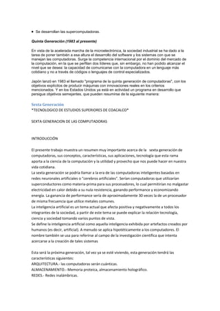 Se desarrollan las supercomputadoras.

Quinta Generación (1983 al presente)

En vista de la acelerada marcha de la microelectrónica, la sociedad industrial se ha dado a la
tarea de poner también a esa altura el desarrollo del software y los sistemas con que se
manejan las computadoras. Surge la competencia internacional por el dominio del mercado de
la computación, en la que se perfilan dos líderes que, sin embargo, no han podido alcanzar el
nivel que se desea: la capacidad de comunicarse con la computadora en un lenguaje más
cotidiano y no a través de códigos o lenguajes de control especializados.

Japón lanzó en 1983 el llamado "programa de la quinta generación de computadoras", con los
objetivos explícitos de producir máquinas con innovaciones reales en los criterios
mencionados. Y en los Estados Unidos ya está en actividad un programa en desarrollo que
persigue objetivos semejantes, que pueden resumirse de la siguiente manera:

Sexta Generación
*TECNOLOGICO DE ESTUDIOS SUPERIORES DE COACALCO*

SEXTA GENERACION DE LAS COMPUTADORAS



INTRODUCCIÓN

El presente trabajo muestra un resumen muy importante acerca de la sexta generación de
computadoras, sus conceptos, características, sus aplicaciones, tecnología que esta rama
aporta a la ciencia de la computación y la utilidad y provecho que nos puede hacer en nuestra
vida cotidiana.
La sexta generación se podría llamar a la era de las computadoras inteligentes basadas en
redes neuronales artificiales o "cerebros artificiales". Serían computadoras que utilizarían
superconductores como materia-prima para sus procesadores, lo cual permitirían no malgastar
electricidad en calor debido a su nula resistencia, ganando performance y economizando
energía. La ganancia de performance sería de aproximadamente 30 veces la de un procesador
de misma frecuencia que utilice metales comunes.
La inteligencia artificial es un tema actual que afecta positiva y negativamente a todos los
integrantes de la sociedad, a partir de este tema se puede explicar la relación tecnología,
ciencia y sociedad tomando varios puntos de vista.
Se define la inteligencia artificial como aquella inteligencia exhibida por artefactos creados por
humanos (es decir, artificial). A menudo se aplica hipotéticamente a los computadores. El
nombre también se usa para referirse al campo de la investigación científica que intenta
acercarse a la creación de tales sistemas

Esta será la próxima generación, tal vez ya se esté viviendo, esta generación tendrá las
características siguientes:
ARQUITECTURA.- las computadoras serán cuánticas.
ALMACENAMIENTO.- Memoria proteica, almacenamiento holográfico.
REDES.- Redes inalámbricas.
 