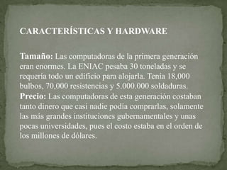 CARACTERÍSTICAS Y HARDWARE

Tamaño: Las computadoras de la primera generación
eran enormes. La ENIAC pesaba 30 toneladas y se
requería todo un edificio para alojarla. Tenía 18,000
bulbos, 70,000 resistencias y 5.000.000 soldaduras.
Precio: Las computadoras de esta generación costaban
tanto dinero que casi nadie podía comprarlas, solamente
las más grandes instituciones gubernamentales y unas
pocas universidades, pues el costo estaba en el orden de
los millones de dólares.
 