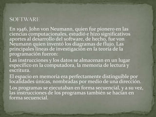 En 1946, John von Neumann, quien fue pionero en las
ciencias computacionales, estudió e hizo significativos
aportes al desarrollo del software, de hecho, fue von
Neumann quien inventó los diagramas de flujo. Las
principales líneas de investigación en la teoría de la
programación fueron:
Las instrucciones y los datos se almacenan en un lugar
específico en la computadora, la memoria de lectura y
escritura.
El espacio en memoria era perfectamente distinguible por
localidades únicas, nombradas por medio de una dirección.
Los programas se ejecutaban en forma secuencial, y a su vez,
las instrucciones de los programas también se hacían en
forma secuencial.
 