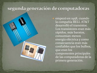  empezó en 1958, cuando
 la compañía BELL AT&T
 desarrolló el transistor.
 Los transistores eran más
 rápidos, más baratos,
 consumían menos
 energía eléctrica y como
 consecuencia eran más
 confiables que los bulbos,
 que eran los
 componentes principales
 de las computadoras de la
 primera generación.
 