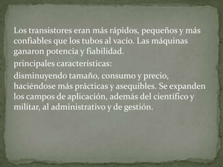 Los transistores eran más rápidos, pequeños y más
confiables que los tubos al vacío. Las máquinas
ganaron potencia y fiabilidad.
principales características:
disminuyendo tamaño, consumo y precio,
haciéndose más prácticas y asequibles. Se expanden
los campos de aplicación, además del científico y
militar, al administrativo y de gestión.
 