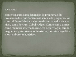 comienza a utilizarse lenguajes de programación
evolucionados, que hacían más sencilla la programación;
como el Ensamblador y algunos de los llamados de alto
nivel, como Fortran, Cobol y Algol. Comienzan a usarse
como memoria interna los núcleos de ferrita y el tambor
magnético, y como memoria externa, la cinta magnética
y los tambores magnéticos.
 