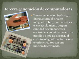  Tercera generación (1964-1971).
 En 1964 surge el circuito
 integrado (chip), que consistía en
 el encapsulamiento de gran
 cantidad de componentes
 electrónicos en miniatura en una
 pastilla o pieza de silicona. El
 circuito integrado conforma uno
 o varios circuitos con una
 función determinada.
 