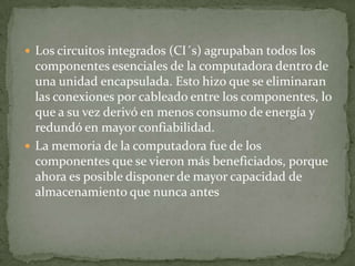  Los circuitos integrados (CI´s) agrupaban todos los
  componentes esenciales de la computadora dentro de
  una unidad encapsulada. Esto hizo que se eliminaran
  las conexiones por cableado entre los componentes, lo
  que a su vez derivó en menos consumo de energía y
  redundó en mayor confiabilidad.
 La memoria de la computadora fue de los
  componentes que se vieron más beneficiados, porque
  ahora es posible disponer de mayor capacidad de
  almacenamiento que nunca antes
 