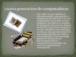  1971-1981). En 1971 Aparece el
  microprocesador, que permite la
  integración de toda la UCP de una
  computadora en un sólo circuito
  integrado. Se utiliza la tecnología
  de integración de circuitos de gran
  escala LSI (Large Scale Integration
  circuit). Mediante ésta tecnología
  se colocan más circuitos dentro de
  una misma pastilla, que realizan
  tareas diferentes. Ésta tecnología
  permite la fabricación de
  microcomputadoras y
  computadoras personales, así
  como las computadoras
  monopastilla.
 