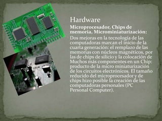 Hardware
Microprocesador, Chips de
memoria, Microminiaturización:
Dos mejoras en la tecnología de las
computadoras marcan el inicio de la
cuarta generación: el remplazo de las
memorias con núcleos magnéticos, por
las de chips de silicio y la colocación de
Muchos más componentes en un Chip:
producto de la micro miniaturización
de los circuitos electrónicos. El tamaño
reducido del microprocesador y de
chips hizo posible la creación de las
computadoras personales (PC
Personal Computer).
 