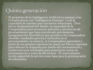  El propósito de la Inteligencia Artificial es equipar a las
  Computadoras con "Inteligencia Humana" y con la
  capacidad de razonar para encontrar soluciones. Otro
  factor fundamental del diseño, la capacidad de la
  Computadora para reconocer patrones y secuencias de
  procesamiento que haya encontrado previamente,
  (programación Heurística) que permita a la Computadora
  recordar resultados previos e incluirlos en el
  procesamiento, en esencia, la Computadora aprenderá a
  partir de sus propias experiencias usará sus Datos originales
  para obtener la respuesta por medio del razonamiento y
  conservará esos resultados para posteriores tareas de
  procesamiento y toma de decisiones. El conocimiento
  recién adquirido le servirá como base para la próxima serie
  de soluciones.
 