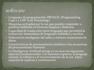 Lenguajes de programación: PROGOL (Programming
    Logic) y LISP (List Processing).
   Máquinas activadas por la voz que pueden responder a
    palabras habladas en diversas lenguas y dialectos.
   Capacidad de traducción entre lenguajes que permitirá la
    traducción instantánea de lenguajes hablados y escritos.
   Elaboración inteligente del saber y número tratamiento de
    datos.
   Características de procesamiento similares a las secuencias
    de procesamiento Humano.
   La Inteligencia Artificial recoge en su seno los siguientes
    aspectos fundamentales: Los sistemas expertos, el lenguaje
    natural, la robótica y el reconocimiento de la voz. Estos
    aspectos se explican a continuación
 