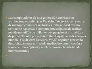  Las computadoras de esta generación cuentan con
    arquitecturas combinadas Paralelo / Vectorial, con cientos
    de microprocesadores vectoriales trabajando al mismo
    tiempo; se han creado computadoras capaces de realizar
    más de un millón de millones de operaciones aritméticas
    de punto flotante por segundo (teraflops); las redes de área
    mundial (Wide Area Network, WAN) seguirán creciendo
    desorbitadamente utilizando medios de comunicación a
    través de fibras ópticas y satélites, con anchos de banda
    impresionantes.

 