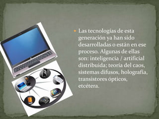  Las tecnologías de esta
 generación ya han sido
 desarrolladas o están en ese
 proceso. Algunas de ellas
 son: inteligencia / artificial
 distribuida; teoría del caos,
 sistemas difusos, holografía,
 transistores ópticos,
 etcétera.
 