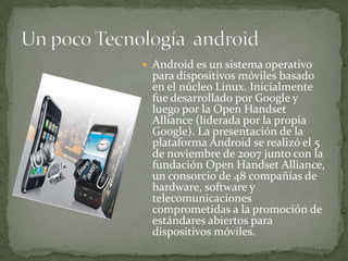  Android es un sistema operativo
  para dispositivos móviles basado
  en el núcleo Linux. Inicialmente
  fue desarrollado por Google y
  luego por la Open Handset
  Alliance (liderada por la propia
  Google). La presentación de la
  plataforma Android se realizó el 5
  de noviembre de 2007 junto con la
  fundación Open Handset Alliance,
  un consorcio de 48 compañías de
  hardware, software y
  telecomunicaciones
  comprometidas a la promoción de
  estándares abiertos para
  dispositivos móviles.
 